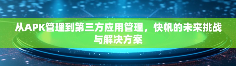 从APK管理到第三方应用管理,快帆的未来挑战与解决方案 从APK管理到第三方应用管理,快帆的未来挑战与解决方案
