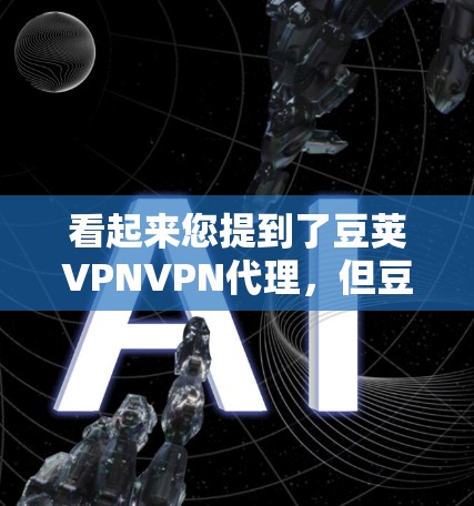 看起来您提到了豆荚VPNVPN代理，但豆荚可能是一个平台或服务名称，具体信息可能需要确认。如果您指的是豆荚VPN或豆荚VPN代理，以下是一些建议和信息