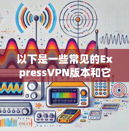 以下是一些常见的ExpressVPN版本和它们的更新内容