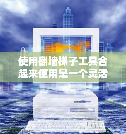 使用翻墙梯子工具合起来使用是一个灵活且高效的解决方案，可以满足多种需求。以下是对如何使用这些工具的详细步骤和建议