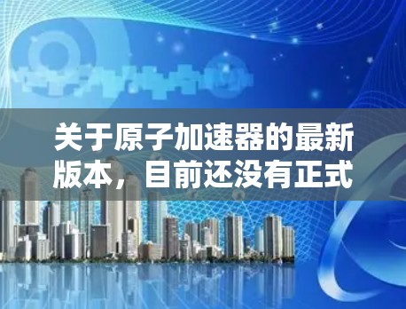 关于原子加速器的最新版本，目前还没有正式发布官方信息。然而，近年来，许多国家和科研机构都在开展原子物理和核物理领域的技术进步，包括改进加速器的设计和性能。以下是一些可能的进展方向