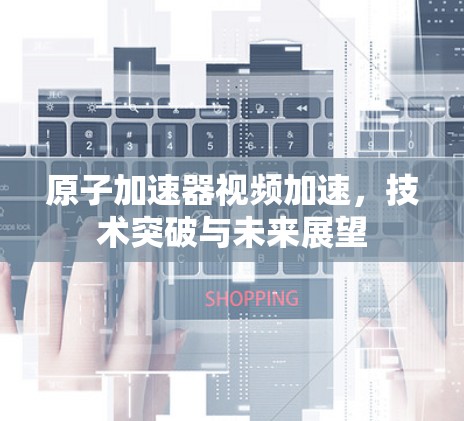 原子加速器视频加速，技术突破与未来展望