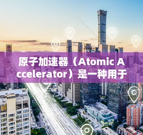 原子加速器（Atomic Accelerator）是一种用于研究原子结构、物理现象和核物理的大型仪器，通常用于粒子加速技术，如射电显微镜、核聚变实验等。以下是关于原子加速器企业的版的一些信息和内容