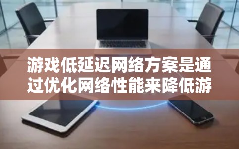 游戏低延迟网络方案是通过优化网络性能来降低游戏运行时的延迟，从而提高游戏体验。以下是对这一方案的详细分析和总结