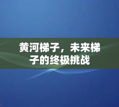 黄河梯子,未来梯子的终极挑战 黄河梯子,未来梯子的终极挑战