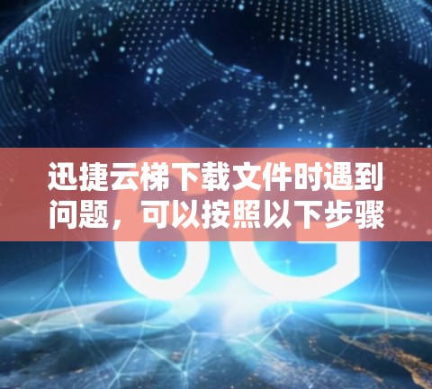 迅捷云梯下载文件时遇到问题，可以按照以下步骤进行排查和解决