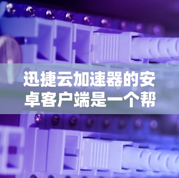迅捷云加速器的安卓客户端是一个帮助用户加速下载和优化文件的工具。以下是使用该工具的详细步骤