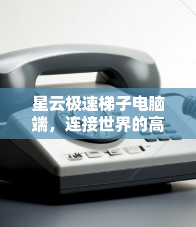 星云极速梯子电脑端，连接世界的高效工具
