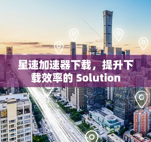 星速加速器下载，提升下载效率的 Solution