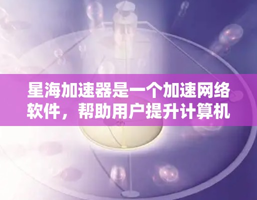 星海加速器是一个加速网络软件，帮助用户提升计算机性能。以下是逐步的下载和使用指导