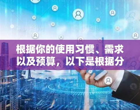 根据你的使用习惯、需求以及预算，以下是根据分析选择工具的建议