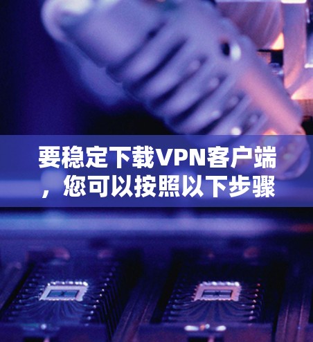要稳定下载VPN客户端，您可以按照以下步骤进行选择和下载