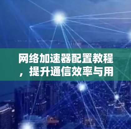 网络加速器配置教程，提升通信效率与用户体验