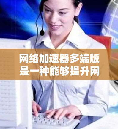 网络加速器多端版是一种能够提升网络速度、减少延迟并无缝连接多设备的工具。它通常支持多端设备，包括笔记本电脑、手机、平板电脑等，并且可能还支持不同网络环境下的使用。以下是一些可能的功能和使用步骤