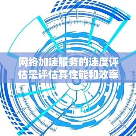 网络加速服务的速度评估是评估其性能和效率的关键步骤，通过多个工具和方法来综合分析其响应速度和性能。以下是对网络加速服务速度评估的详细总结