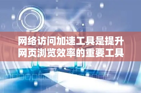 网络访问加速工具是提升网页浏览效率的重要工具，广泛应用于提高用户体验。以下是对这些工具的详细评测，涵盖用户需求、特点、优缺点、适用性及推荐
