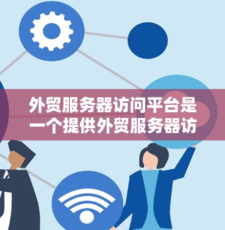 外贸服务器访问平台是一个提供外贸服务器访问的综合解决方案，涵盖多个类型，如云服务器、API调用和OSS。以下是一些关键步骤和建议