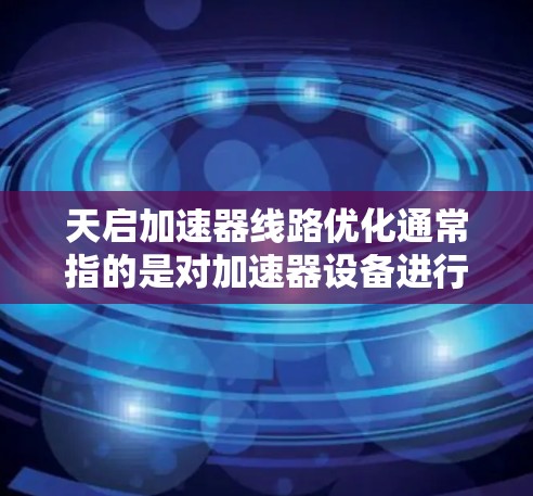 天启加速器线路优化通常指的是对加速器设备进行优化和升级，以提高其性能、效率和可靠性。以下是一些可能涉及的优化措施和内容