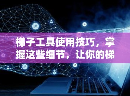 梯子工具使用技巧，掌握这些细节，让你的梯子工作更高效